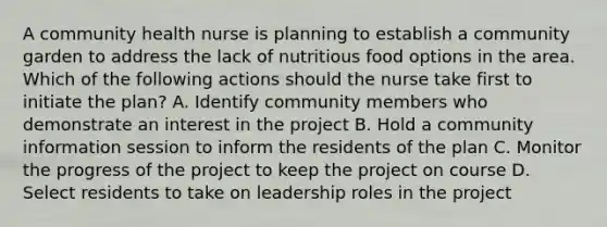 A community health nurse is planning to establish a community garden to address the lack of nutritious food options in the area. Which of the following actions should the nurse take first to initiate the plan? A. Identify community members who demonstrate an interest in the project B. Hold a community information session to inform the residents of the plan C. Monitor the progress of the project to keep the project on course D. Select residents to take on leadership roles in the project