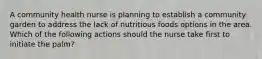 A community health nurse is planning to establish a community garden to address the lack of nutritious foods options in the area. Which of the following actions should the nurse take first to initiate the palm?