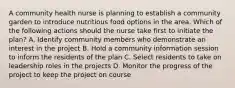 A community health nurse is planning to establish a community garden to introduce nutritious food options in the area. Which of the following actions should the nurse take first to initiate the plan? A. Identify community members who demonstrate an interest in the project B. Hold a community information session to inform the residents of the plan C. Select residents to take on leadership roles in the projects D. Monitor the progress of the project to keep the project on course