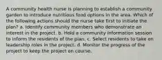 A community health nurse is planning to establish a community garden to introduce nutritious food options in the area. Which of the following actions should the nurse take first to initiate the plan? a. Identify community members who demonstrate an interest in the project. b. Hold a community information session to inform the residents of the plan. c. Select residents to take on leadership roles in the project. d. Monitor the progress of the project to keep the project on course.