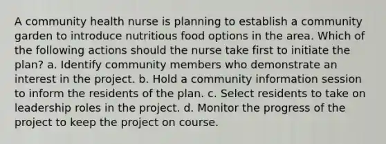 A community health nurse is planning to establish a community garden to introduce nutritious food options in the area. Which of the following actions should the nurse take first to initiate the plan? a. Identify community members who demonstrate an interest in the project. b. Hold a community information session to inform the residents of the plan. c. Select residents to take on leadership roles in the project. d. Monitor the progress of the project to keep the project on course.