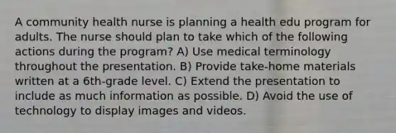 A community health nurse is planning a health edu program for adults. The nurse should plan to take which of the following actions during the program? A) Use medical terminology throughout the presentation. B) Provide take-home materials written at a 6th-grade level. C) Extend the presentation to include as much information as possible. D) Avoid the use of technology to display images and videos.