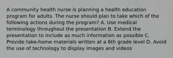 A community health nurse is planning a health education program for adults. The nurse should plan to take which of the following actions during the program? A. Use medical terminology throughout the presentation B. Extend the presentation to include as much information as possible C. Provide take-home materials written at a 6th grade level D. Avoid the use of technology to display images and videos