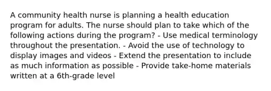 A community health nurse is planning a health education program for adults. The nurse should plan to take which of the following actions during the program? - Use medical terminology throughout the presentation. - Avoid the use of technology to display images and videos - Extend the presentation to include as much information as possible - Provide take-home materials written at a 6th-grade level