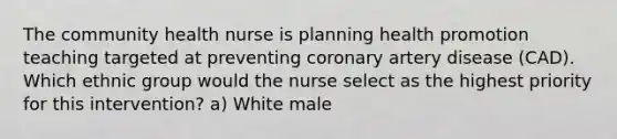 The community health nurse is planning health promotion teaching targeted at preventing coronary artery disease (CAD). Which ethnic group would the nurse select as the highest priority for this intervention? a) White male