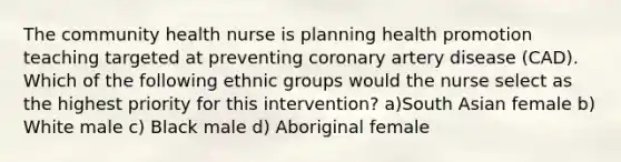 The community health nurse is planning health promotion teaching targeted at preventing coronary artery disease (CAD). Which of the following ethnic groups would the nurse select as the highest priority for this intervention? a)South Asian female b) White male c) Black male d) Aboriginal female