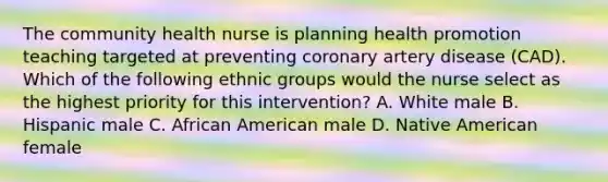 The community health nurse is planning health promotion teaching targeted at preventing coronary artery disease (CAD). Which of the following ethnic groups would the nurse select as the highest priority for this intervention? A. White male B. Hispanic male C. African American male D. Native American female