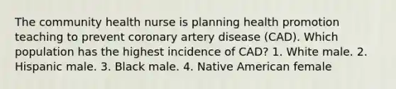 The community health nurse is planning health promotion teaching to prevent coronary artery disease (CAD). Which population has the highest incidence of CAD? 1. White male. 2. Hispanic male. 3. Black male. 4. Native American female