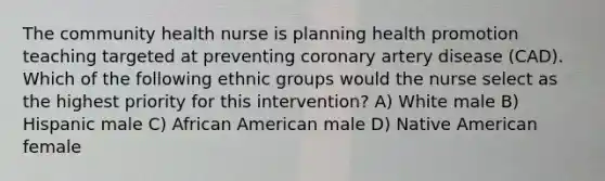 The community health nurse is planning health promotion teaching targeted at preventing coronary artery disease (CAD). Which of the following ethnic groups would the nurse select as the highest priority for this intervention? A) White male B) Hispanic male C) African American male D) Native American female