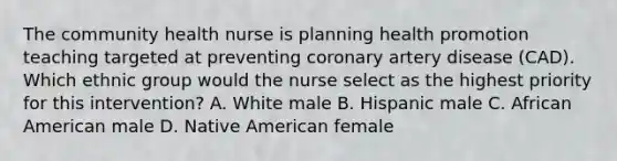 The community health nurse is planning health promotion teaching targeted at preventing coronary artery disease (CAD). Which ethnic group would the nurse select as the highest priority for this intervention? A. White male B. Hispanic male C. African American male D. Native American female