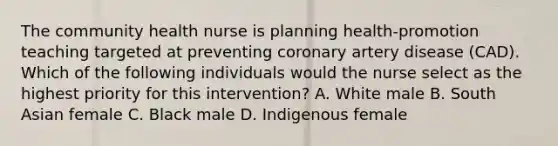 The community health nurse is planning health-promotion teaching targeted at preventing coronary artery disease (CAD). Which of the following individuals would the nurse select as the highest priority for this intervention? A. White male B. South Asian female C. Black male D. Indigenous female