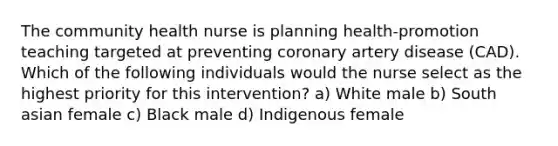 The community health nurse is planning health-promotion teaching targeted at preventing coronary artery disease (CAD). Which of the following individuals would the nurse select as the highest priority for this intervention? a) White male b) South asian female c) Black male d) Indigenous female