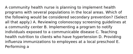 A community health nurse is planning to implement health programs with several populations in the local areas. Which of the following would be considered secondary prevention? (Select all that apply.) A. Reviewing colonoscopy screening guidelines at a community center B. Implementing a program to notify individuals exposed to a communicable disease C. Teaching health nutrition to clients who have hypertension D. Providing influenza immunizations to employees at a local preschool E. Performing a