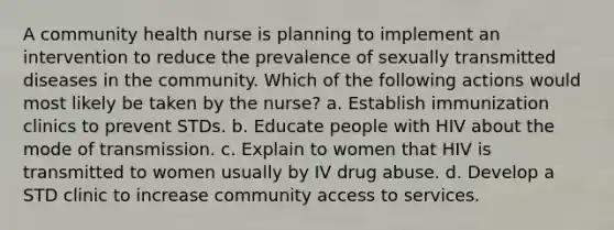 A community health nurse is planning to implement an intervention to reduce the prevalence of sexually transmitted diseases in the community. Which of the following actions would most likely be taken by the nurse? a. Establish immunization clinics to prevent STDs. b. Educate people with HIV about the mode of transmission. c. Explain to women that HIV is transmitted to women usually by IV drug abuse. d. Develop a STD clinic to increase community access to services.