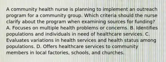 A community health nurse is planning to implement an outreach program for a community group. Which criteria should the nurse clarify about the program when examining sources for funding? A. Focuses on multiple health problems or concerns. B. Identifies populations and individuals in need of healthcare services. C. Evaluates variations in health services and health status among populations. D. Offers healthcare services to community members in local factories, schools, and churches.