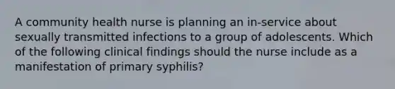 A community health nurse is planning an in-service about sexually transmitted infections to a group of adolescents. Which of the following clinical findings should the nurse include as a manifestation of primary syphilis?