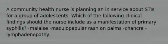 A community health nurse is planning an in-service about STIs for a group of adolescents. Which of the following clinical findings should the nurse include as a manifestation of primary syphilis? -malaise -maculopapular rash on palms -chancre -lymphadenopathy