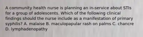 A community health nurse is planning an in-service about STIs for a group of adolescents. Which of the following clinical findings should the nurse include as a manifestation of primary syphilis? A. malaise B. maculopapular rash on palms C. chancre D. lymphadenopathy