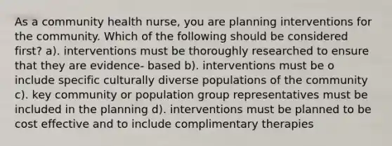 As a community health nurse, you are planning interventions for the community. Which of the following should be considered first? a). interventions must be thoroughly researched to ensure that they are evidence- based b). interventions must be o include specific culturally diverse populations of the community c). key community or population group representatives must be included in the planning d). interventions must be planned to be cost effective and to include complimentary therapies