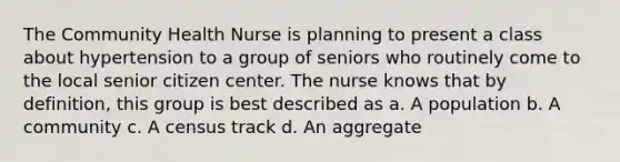 The Community Health Nurse is planning to present a class about hypertension to a group of seniors who routinely come to the local senior citizen center. The nurse knows that by definition, this group is best described as a. A population b. A community c. A census track d. An aggregate