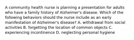 A community health nurse is planning a presentation for adults who have a family history of Alzheimer's disease. Which of the following behaviors should the nurse include as an early manifestation of Alzheimer's disease? A. withdrawal from social activities B. forgetting the location of common objects C. experiencing incontinence D. neglecting personal hygiene