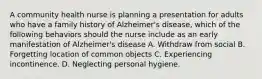 A community health nurse is planning a presentation for adults who have a family history of Alzheimer's disease, which of the following behaviors should the nurse include as an early manifestation of Alzheimer's disease A. Withdraw from social B. Forgetting location of common objects C. Experiencing incontinence. D. Neglecting personal hygiene.