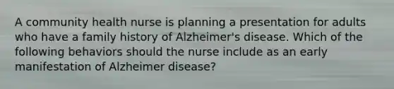 A community health nurse is planning a presentation for adults who have a family history of Alzheimer's disease. Which of the following behaviors should the nurse include as an early manifestation of Alzheimer disease?