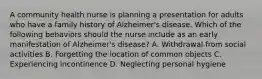 A community health nurse is planning a presentation for adults who have a family history of Alzheimer's disease. Which of the following behaviors should the nurse include as an early manifestation of Alzheimer's disease? A. Withdrawal from social activities B. Forgetting the location of common objects C. Experiencing incontinence D. Neglecting personal hygiene