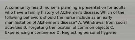 A community health nurse is planning a presentation for adults who have a family history of Alzheimer's disease. Which of the following behaviors should the nurse include as an early manifestation of Alzheimer's disease? A. Withdrawal from social activities B. Forgetting the location of common objects C. Experiencing incontinence D. Neglecting personal hygiene