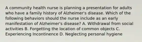 A community health nurse is planning a presentation for adults who have a family history of Alzheimer's disease. Which of the following behaviors should the nurse include as an early manifestation of Alzheimer's disease? A. Withdrawal from social activities B. Forgetting the location of common objects C. Experiencing Incontinence D. Neglecting personal hygiene