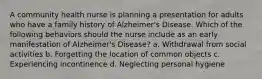 A community health nurse is planning a presentation for adults who have a family history of Alzheimer's Disease. Which of the following behaviors should the nurse include as an early manifestation of Alzheimer's Disease? a. Withdrawal from social activities b. Forgetting the location of common objects c. Experiencing incontinence d. Neglecting personal hygiene