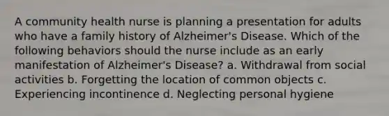 A community health nurse is planning a presentation for adults who have a family history of Alzheimer's Disease. Which of the following behaviors should the nurse include as an early manifestation of Alzheimer's Disease? a. Withdrawal from social activities b. Forgetting the location of common objects c. Experiencing incontinence d. Neglecting personal hygiene