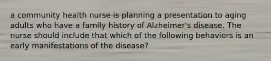 a community health nurse is planning a presentation to aging adults who have a family history of Alzheimer's disease. The nurse should include that which of the following behaviors is an early manifestations of the disease?