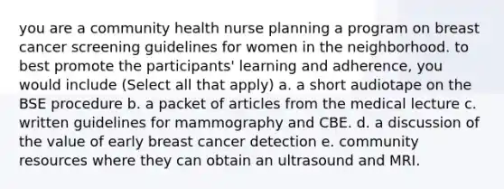 you are a community health nurse planning a program on breast cancer screening guidelines for women in the neighborhood. to best promote the participants' learning and adherence, you would include (Select all that apply) a. a short audiotape on the BSE procedure b. a packet of articles from the medical lecture c. written guidelines for mammography and CBE. d. a discussion of the value of early breast cancer detection e. community resources where they can obtain an ultrasound and MRI.