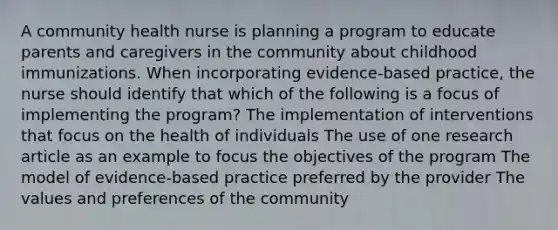 A community health nurse is planning a program to educate parents and caregivers in the community about childhood immunizations. When incorporating evidence-based practice, the nurse should identify that which of the following is a focus of implementing the program? The implementation of interventions that focus on the health of individuals The use of one research article as an example to focus the objectives of the program The model of evidence-based practice preferred by the provider The values and preferences of the community