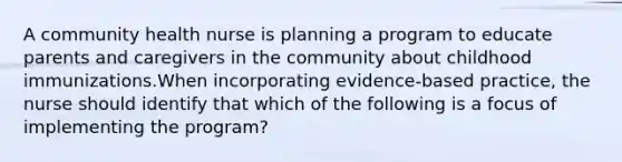 A community health nurse is planning a program to educate parents and caregivers in the community about childhood immunizations.When incorporating evidence-based practice, the nurse should identify that which of the following is a focus of implementing the program?