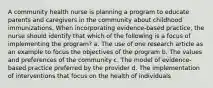 A community health nurse is planning a program to educate parents and caregivers in the community about childhood immunizations. When incorporating evidence-based practice, the nurse should identify that which of the following is a focus of implementing the program? a. The use of one research article as an example to focus the objectives of the program b. The values and preferences of the community c. The model of evidence-based practice preferred by the provider d. The implementation of interventions that focus on the health of individuals