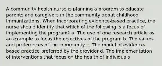 A community health nurse is planning a program to educate parents and caregivers in the community about childhood immunizations. When incorporating evidence-based practice, the nurse should identify that which of the following is a focus of implementing the program? a. The use of one research article as an example to focus the objectives of the program b. The values and preferences of the community c. The model of evidence-based practice preferred by the provider d. The implementation of interventions that focus on the health of individuals