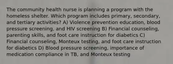 The community health nurse is planning a program with the homeless shelter. Which program includes primary, secondary, and tertiary activities? A) Violence prevention education, blood pressure screening, and HIV screening B) Financial counseling, parenting skills, and foot care instruction for diabetics C) Financial counseling, Monteux testing, and foot care instruction for diabetics D) Blood pressure screening, importance of medication compliance in TB, and Monteux testing