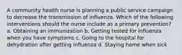 A community health nurse is planning a public service campaign to decrease the transmission of influenza. Which of the following interventions should the nurse include as a primary prevention? a. Obtaining an immunization b. Getting tested for influenza when you have symptoms c. Going to the hospital for dehydration after getting influenza d. Staying home when sick