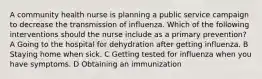 A community health nurse is planning a public service campaign to decrease the transmission of influenza. Which of the following interventions should the nurse include as a primary prevention? A Going to the hospital for dehydration after getting influenza. B Staying home when sick. C Getting tested for influenza when you have symptoms. D Obtaining an immunization