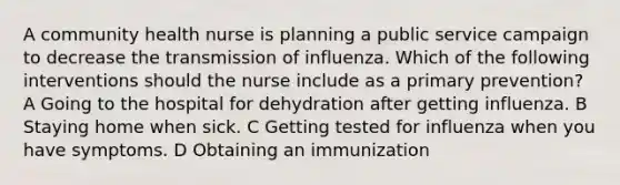 A community health nurse is planning a public service campaign to decrease the transmission of influenza. Which of the following interventions should the nurse include as a primary prevention? A Going to the hospital for dehydration after getting influenza. B Staying home when sick. C Getting tested for influenza when you have symptoms. D Obtaining an immunization