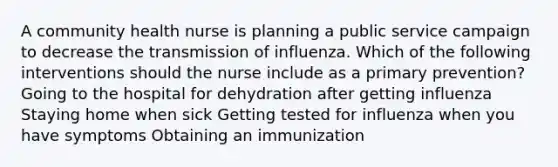 A community health nurse is planning a public service campaign to decrease the transmission of influenza. Which of the following interventions should the nurse include as a primary prevention? Going to the hospital for dehydration after getting influenza Staying home when sick Getting tested for influenza when you have symptoms Obtaining an immunization