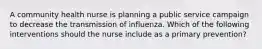 A community health nurse is planning a public service campaign to decrease the transmission of influenza. Which of the following interventions should the nurse include as a primary prevention?