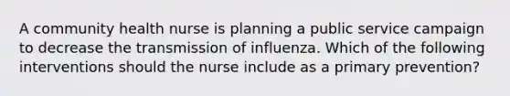 A community health nurse is planning a public service campaign to decrease the transmission of influenza. Which of the following interventions should the nurse include as a primary prevention?