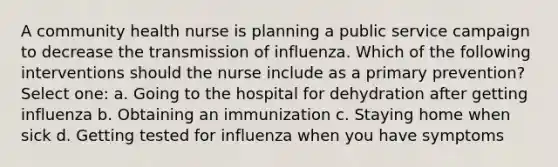 A community health nurse is planning a public service campaign to decrease the transmission of influenza. Which of the following interventions should the nurse include as a primary prevention? Select one: a. Going to the hospital for dehydration after getting influenza b. Obtaining an immunization c. Staying home when sick d. Getting tested for influenza when you have symptoms