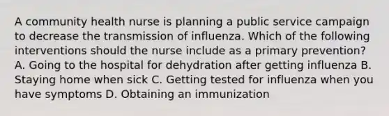 A community health nurse is planning a public service campaign to decrease the transmission of influenza. Which of the following interventions should the nurse include as a primary prevention? A. Going to the hospital for dehydration after getting influenza B. Staying home when sick C. Getting tested for influenza when you have symptoms D. Obtaining an immunization