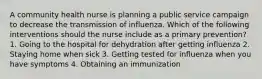 A community health nurse is planning a public service campaign to decrease the transmission of influenza. Which of the following interventions should the nurse include as a primary prevention? 1. Going to the hospital for dehydration after getting influenza 2. Staying home when sick 3. Getting tested for influenza when you have symptoms 4. Obtaining an immunization