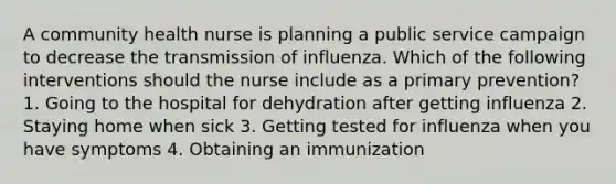 A community health nurse is planning a public service campaign to decrease the transmission of influenza. Which of the following interventions should the nurse include as a primary prevention? 1. Going to the hospital for dehydration after getting influenza 2. Staying home when sick 3. Getting tested for influenza when you have symptoms 4. Obtaining an immunization