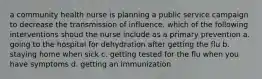 a community health nurse is planning a public service campaign to decrease the transmission of influence. which of the following interventions shoud the nurse include as a primary prevention a. going to the hospital for dehydration after getting the flu b. staying home when sick c. getting tested for the flu when you have symptoms d. getting an immunization